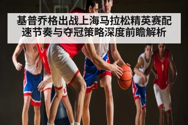 基普乔格出战上海马拉松精英赛配速节奏与夺冠策略深度前瞻解析