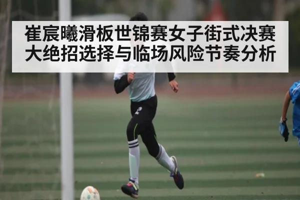 崔宸曦滑板世锦赛女子街式决赛大绝招选择与临场风险节奏分析